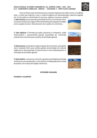 ESCOLA ESTADUAL DE ENSINO FUNDAMENTAL CEL. JUVÊNCIO LEMOS – ANO - 2019
E.J.A - COMPONENTE CURRICULAR: CIÊNCIAS – TOTALIDADE 3 - PROFª FLÁVIA LANDGRAF
Entre osfatoresque contribuemparaacaracterizaçãodosoloestãooclima,aincidência
solar, a rocha que originou o solo, a matéria orgânica em decomposição, cobertura vegetal,
etc. O solo pode ser classificado em arenoso, argiloso, humoso e calcário.
1) Solo arenoso: possui grande quantidade de areia.Esse tipode soloé
muitopermeável,poisaáguainfiltrafacilmentepelosespaçosformados
entre os grãos de areia. Normalmente ele é pobre em nutrientes.
2) Solo argiloso: é formado por grãos pequenos e compactos, sendo
impermeável e apresentando grande quantidade de nutrientes,
característica essencial para a prática da atividade agrícola.
3) Solohumoso: chamadoemalgunslugaresde terrapreta,essetipode
solo é bastante fértil, pois contém grande concentração de material
orgânico em decomposição. O solo humoso é muito adequado para a
realização da atividade agrícola.
4) Solocalcário: compouconutriente e grande quantidade de partículas
rochosasemsuacomposição,osolocalcárioé inadequadoparaocultivo
de plantas. Ele é típico de regiões desérticas.
ATIVIDADE AVALIADA
Complete a cruzadinha
 