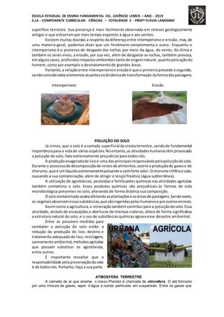 ESCOLA ESTADUAL DE ENSINO FUNDAMENTAL CEL. JUVÊNCIO LEMOS – ANO - 2019
E.J.A - COMPONENTE CURRICULAR: CIÊNCIAS – TOTALIDADE 3 - PROFª FLÁVIA LANDGRAF
superfície terrestre. Sua presença é mais facilmente observada em relevos geologicamente
antigos e que estiveram por mais tempo expostos à água e aos ventos.
Existem muitas dúvidas a respeito da diferença entre intemperismo e erosão, mas, de
uma maneira geral, podemos dizer que um fenômeno complementa o outro. Enquanto o
intemperismo é o processo de desgaste das rochas por meio da água, do vento, do clima e
também os seres vivos, a erosão, por sua vez, além de desgastar as rochas, também provoca,
emalgunscasos, profundosimpactosambientaistantode origemnatural,quantopelaaçãodo
homem, como por exemplo o desmatamento de grandes áreas.
Portanto,a relaçãoentre intemperismoe erosãoé que o primeiroprecede o segundo,
sendoconsideradoselementosatuantesnadinâmicade transformação daformadaspaisagens.
Intemperismo Erosão
POLUIÇÃO DO SOLO
Já vimos, que o solo é a camada superficial da crosta terrestre, sendode fundamental
importânciapara a vidade várias espécies.Noentanto,as atividadeshumanastêmprovocado
a poluição do solo, fato extremamente prejudicial para todos nós.
A produção exageradade lixoé uma das principaisresponsáveispelapoluiçãodosolo.
Durante o processode decomposiçãode restosde alimentos,ocorre a produçãode gasese de
chorume,que é umlíquidoextremamentepoluente e comforte odor.Ochorume infiltraosolo,
causando a sua contaminação, além de atingir o lençol freático (água subterrânea).
A utilização de agrotóxicos, pesticidas e fertilizantes químicos nas atividades agrícolas
também contamina o solo. Esses produtos químicos são prejudiciais às formas de vida
microbiológica presentes no solo, alterando de forma drástica sua composição.
Osolocontaminadoacabaafetandoasplantaçõese asáreasde pastagens.Sendoassim,
os vegetaisabsorvemessassubstâncias,que sãoingeridaspeloshumanose poroutrosanimais.
Assimcomo a agricultura,a mineraçãotambémcontribui para a poluiçãodosolo.Essa
atividade, atravésde escavações e aberturas de imensas crateras, altera de forma significativa
a estrutura natural do solo, e o uso de substâncias químicas agrava esse desastre ambiental.
Entre as possíveis medidas para
combater a poluição do solo estão: a
redução da produção do lixo, destino e
tratamento adequado do lixo, reciclagem,
saneamentoambiental,métodosagrícolas
que possam substituir os agrotóxicos,
entre outros.
É importante ressaltar que a
responsabilidade pelapreservaçãodosolo
é de todosnós.Portanto, faça a sua parte.
ATMOSFERA TERRESTRE
A camada de ar que envolve o nosso Planeta é chamada de atmosfera. O até formado
por uma mistura de gases, vapor d´água e outras partículas em suspensão. Entre os gases que
 