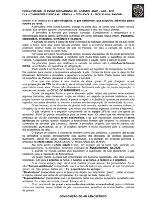 ESCOLA ESTADUAL DE ENSINO FUNDAMENTAL CEL. JUVÊNCIO LEMOS – ANO - 2019
E.J.A - COMPONENTE CURRICULAR: CIÊNCIAS – TOTALIDADE 3 - PROFª FLÁVIA LANDGRAF
formam o ar destaca-se o gás nitrogênio, o gás carbônico, gás oxigênio, além dos gases
nobres ou raros.
A atmosfera entre outras funções, protege os seres vivos de certos raios solares nocivos
á saúde. Ela também garante uma temperatura adequada á vida em nosso planeta.
A atmosfera é formada por diversas camadas. Considerando a temperatura e a
concentração desses gases, atmosfera é dividida em cinco camadas nessa ordem: troposfera,
estratosfera, mesosfera, termosfera e exosfera.
A camada de ozônio é capaz de filtrar o excesso da radiação ultravioleta do sol que incide
sobre a Terra, pois atua como escudo protetor. Sem a existência dessa camada, os raios
poderiam destruir todas as formas de vida no Planeta, por isso a camada de ozônio é
fundamental para todos os seres vivos.
Por causa do buraco na camada de ozônio, os raios ultravioletas do Sol estão penetrando
na atmosfera com mais facilidade e incidindo com muita força sobre a superfície do nosso
Planeta. A exposição prolongada pode trazer problemas à saúde, como o câncer de pele.
Os principais gases que destroem a camada de ozônio são o clorofluorcarbonos
(CFCs), encontrados em aparelhos de refrigeração .
Efeito estufa é um fenômeno natural e necessário ao equilíbrio da temperatura da Terra.
Ele colabora para manter a temperatura adequada á vida. Ocorre da forma que os raios do Sol
atravessam facilmente a atmosfera e aquecem a superfície da Terra. Parte desse calor reflete
na superfície do Planeta, atravessa a atmosfera e sai dela.
O ar que nos rodeia é uma mistura de vários gases. O gás nitrogênio ocupa
uma proporção de 78% na atmosfera, ele é indispensável para nosso organismo, assim como
para outros seres vivos. Porém não absorvemos facilmente este gás na nossa respiração, o
absorvemos através do CICLO DO NITROGÊNIO no ar.
Ocorre da seguinte forma o gás é absorvida pelas raízes das plantas onde existem
algumas bactérias, elas convertem o gás em nitrato, em seguida os animais herbívoros ou o
próprio homem se alimenta da planta, e passa a ingerir a substância, quando os animais são
ingeridos na cadeia alimentar ou morrem e entram em decomposição dá continuidade do ciclo.
O ser humano, ao se alimentar de plantas e de animais, aproveita de maneira indireta, o
nitrogênio do ar em forma de proteínas que retirou dos alimentos ingeridos (carnes e legumes).
O gás oxigênio é o segundo componente do ar, ocupa 21% do total dos gases da
atmosfera. Ele é de grande importância para os seres vivos. Os seres que não necessitam da
presença de O2 são chamados seres anaeróbicos, e os que necessitam chamam-se seres
aeróbicos. As plantas quando realizam a fotossíntese liberam gás oxigênio no processo de
conversão de absorver gás carbônico, devolve a atmosfera oxigênio, por isso às plantas são
consideradas purificadoras do ar. O oxigênio também é muito importante para a combustão
(Ex.experiência da vela).
O dióxido de carbono é conhecido também como gás carbônico, o aumento desse gás
na atmosfera é devido principalmente pela queima dos derivados de petróleo (gasolina,
querosene, diesel etc. pelas indústrias, automóveis). Ele liberado em excesso aumenta o
processo do efeito estufa (AQUECIMENTO MODERADO DA TERRA).
Até certo ponto o efeito estufa é bom, em exagero ele se torna ruim, gerando um
superaquecimento na atmosfera, fenômeno chamado de AQUECIMENTO GLOBAL.
E quando há muitas plantas elas equilibram a quantidade de CO2 absorvendo o gás
carbônico para a realização da fotossíntese.
Os gases nobres ou raros são encontrados em pequena quantidade, não úteis a nossa
respiração, são eles o argônio, o hélio, o neônio, o xenônio, o radônio e o criptônio.
O ar ocupa espaço, logo ele é uma matéria possui volume. As propriedades do ar
são “Compressibilidade” (capacidade que o ar tem de reduzir seu volume ao ser comprimido
´preso´ ex. bola, pneus, balões etc..) Ex. experiência da seringa.
“Elasticidade” (capacidade que o ar possui de depois de comprimido ´preso´ , voltar a ocupar
o mesmo volume que antes da compressão. Ex. bexiga de festa, balão etc.)
“Expansibilidade” (capacidade que o ar apresenta de ter seu volume expandido espalhado pelo
ambiente. Ex. cheiro de comida, odores, fumaça etc.)
O ar comprimido (ar preso - com moléculas unidas, concentradas) possui utilidades
como: em bombas, pneus, botijão de gás, compressores, aparelhos de encher balões, pistolas
de pintura.
COMPOSIÇÃO DO AR ATMOSFÉRICO
 