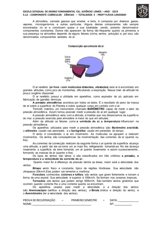 ESCOLA ESTADUAL DE ENSINO FUNDAMENTAL CEL. JUVÊNCIO LEMOS – ANO - 2019
E.J.A - COMPONENTE CURRICULAR: CIÊNCIAS – TOTALIDADE 3 - PROFª FLÁVIA LANDGRAF
A atmosfera, camada gasosa que envolve a terra, é composta por diversos gases,
vapores, microrganismos e outras partículas. Alguns destes componentes são sempre
encontrados no ar e constituem quase a sua totalidade, sendo, portanto denominados
componentes constantes. Outros não aparecem de forma tão frequente quanto os primeiros e
sua presença na atmosfera depende de alguns fatores (clima, ventos, poluição) e, por isso, são
denominados componentes variáveis do ar.
O ar rarefeito (ar livre - com moléculas distantes, afastadas) este ar é encontrado em
grandes altitudes, como pico de montanhas, dificultando a respiração. Nesse nível de altitude há
pouco oxigênio disponível.
O ar rarefeito possui a utilidade em aparelhos, como aspirador de pó, aplicado em
fabricação de garrafas térmicas.
A pressão atmosférica acontece por todos os lados. É o resultado do peso da massa
de ar sobre a superfície do Planeta e sobre qualquer corpo em contato com o ar.
Torricelli inventou um instrumento chamado BARÔMETRO capaz de medir o valor da
pressão atmosférica. Assim tornou possível medir a pressão do ar em qualquer lugar.
A pressão atmosférica varia com a altitude, á medida que nos distanciamos da superfície
do mar, a pressão exercida pela atmosfera é maior do que em atitudes.
Além da altitude os fatores como a umidade do ar, a temperatura influenciam na
pressão atmosférica.
Os aparelhos utilizados para medir a pressão atmosférica são: Barômetro aneróide,
o altímetro –usado nas aeronaves, e o barógrafos- usado em previsões do tempo.
O vento é considerado o ar em movimento. As moléculas se agrupam e realizam
movimentos. Os ventos são conseqüências da movimentação das correntes de ar (quente ou
fria).
As correntes de convecção realizam da seguinte forma o ar quente da superfície alcança
uma altitude, a partir daí ele se torna um ar mais frio, refrigerando tornando-se frio ele alcança
novamente a superfície da terra tornando um ar quente novamente e assim sucessivamente,
formando as massas de ar (quente e fria).
Os tipos de ventos são vários e são classificados em três critérios: a pressão, a
temperatura e a velocidade da corrente do ar.
Quanto maior for à diferença de pressão dentre as áreas, maior será a velocidade dos
ventos.
Brisas: vento fraco e constante, típico de regiões litorâneas. Sua velocidade não
ultrapassa 20km/h.Elas podem ser terrestre e marítima.
Furacões: conhecidos ciclones e tufões, são ventos que giram fortemente e tomam a
forma de uma espiral. Sua velocidade é superior á 100km/h. Se formam nos oceanos tropicais.
Tornados: são ventos que podem atingir 500km/h. São também ventos giratórios que
ocorrem quando corrente fria e uma corrente quente se encontram.
Os aparelhos usados para medir a velocidade e a direção dos ventos
são: Anemoscópio (verifica a direção dos ventos), a Biruta (indica a direção do vento), e
o Anemômetro (ler a velocidade dos ventos).
PROVA DE RECUPERAÇÃO – PRIMEIRO SEMESTRE – DATA:______________
NOME: ________________________________________ Nº: ____________
 