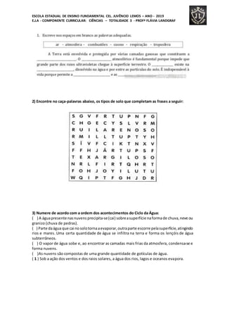 ESCOLA ESTADUAL DE ENSINO FUNDAMENTAL CEL. JUVÊNCIO LEMOS – ANO - 2019
E.J.A - COMPONENTE CURRICULAR: CIÊNCIAS – TOTALIDADE 3 - PROFª FLÁVIA LANDGRAF
2) Encontre no caça-palavras abaixo, os tipos de solo que completam as frases a seguir:
3) Numere de acordo com a ordem dos acontecimentos do Ciclo da Água:
( ) A águapresente nasnuvens precipita-se(cai) sobreasuperfície naformade chuva,neve ou
granizo (chuva de pedras).
( ) Parte daágua que cai no solotornaaevaporar,outraparte escorre pelasuperfície,atingindo
rios e mares. Uma certa quantidade de água se infiltra na terra e forma os lençóis de água
subterrâneos.
( ) O vapor de água sobe e, ao encontrar as camadas mais frias da atmosfera, condensa-se e
forma nuvens.
( )As nuvens são compostas de uma grande quantidade de gotículas de água.
( 1 ) Sob a ação dos ventos e dos raios solares, a água dos rios, lagos e oceanos evapora.
 