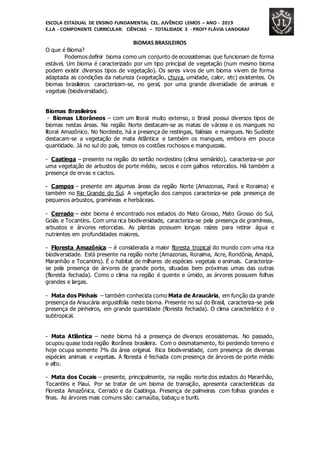 ESCOLA ESTADUAL DE ENSINO FUNDAMENTAL CEL. JUVÊNCIO LEMOS – ANO - 2019
E.J.A - COMPONENTE CURRICULAR: CIÊNCIAS – TOTALIDADE 3 - PROFª FLÁVIA LANDGRAF
BIOMAS BRASILEIROS
O que é Bioma?
Podemos definir bioma como um conjunto de ecossistemas que funcionam de forma
estável. Um bioma é caracterizado por um tipo principal de vegetação (num mesmo bioma
podem existir diversos tipos de vegetação). Os seres vivos de um bioma vivem de forma
adaptada as condições da natureza (vegetação, chuva, umidade, calor, etc) existentes. Os
biomas brasileiros caracterizam-se, no geral, por uma grande diversidade de animais e
vegetais (biodiversidade).
Biomas Brasileiros
- Biomas Litorâneos – com um litoral muito extenso, o Brasil possui diversos tipos de
biomas nestas áreas. Na região Norte destacam-se as matas de várzea e os mangues no
litoral Amazônico. No Nordeste, há a presença de restingas, falésias e mangues. No Sudeste
destacam-se a vegetação de mata Atlântica e também os mangues, embora em pouca
quantidade. Já no sul do país, temos os costões rochosos e manguezais.
- Caatinga – presente na região do sertão nordestino (clima semiárido), caracteriza-se por
uma vegetação de arbustos de porte médio, secos e com galhos retorcidos. Há também a
presença de ervas e cactos.
- Campos – presente em algumas áreas da região Norte (Amazonas, Pará e Roraima) e
também no Rio Grande do Sul. A vegetação dos campos caracteriza-se pela presença de
pequenos arbustos, gramíneas e herbáceas.
- Cerrado – este bioma é encontrado nos estados do Mato Grosso, Mato Grosso do Sul,
Goiás e Tocantins. Com uma rica biodiversidade, caracteriza-se pela presença de gramíneas,
arbustos e árvores retorcidas. As plantas possuem longas raízes para retirar água e
nutrientes em profundidades maiores.
- Floresta Amazônica – é considerada a maior floresta tropical do mundo com uma rica
biodiversidade. Está presente na região norte (Amazonas, Roraima, Acre, Rondônia, Amapá,
Maranhão e Tocantins). É o habitat de milhares de espécies vegetais e animais. Caracteriza-
se pela presença de árvores de grande porte, situadas bem próximas umas das outras
(floresta fechada). Como o clima na região é quente e úmido, as árvores possuem folhas
grandes e largas.
- Mata dos Pinhais – também conhecida como Mata de Araucária, em função da grande
presença da Araucária angustifolia neste bioma. Presente no sul do Brasil, caracteriza-se pela
presença de pinheiros, em grande quantidade (floresta fechada). O clima característico é o
subtropical.
- Mata Atlântica – neste bioma há a presença de diversos ecossistemas. No passado,
ocupou quase toda região litorânea brasileira. Com o desmatamento, foi perdendo terreno e
hoje ocupa somente 7% da área original. Rica biodiversidade, com presença de diversas
espécies animais e vegetais. A floresta é fechada com presença de árvores de porte médio
e alto.
- Mata dos Cocais – presente, principalmente, na região norte dos estados do Maranhão,
Tocantins e Piauí. Por se tratar de um bioma de transição, apresenta características da
Floresta Amazônica, Cerrado e da Caatinga. Presença de palmeiras com folhas grandes e
finas. As árvores mais comuns são: carnaúba, babaçu e buriti.
 