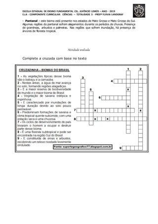 ESCOLA ESTADUAL DE ENSINO FUNDAMENTAL CEL. JUVÊNCIO LEMOS – ANO - 2019
E.J.A - COMPONENTE CURRICULAR: CIÊNCIAS – TOTALIDADE 3 - PROFª FLÁVIA LANDGRAF
- Pantanal – este bioma está presente nos estados de Mato Grosso e Mato Grosso do Sul.
Algumas regiões do pantanal sofrem alagamentos durante os períodos de chuvas. Presença
de gramíneas, arbustos e palmeiras. Nas regiões que sofrem inundação, há presença de
árvores de floresta tropical.
Atividade avaliada
Complete a cruzada com base no texto
 