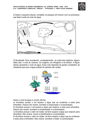 ESCOLA ESTADUAL DE ENSINO FUNDAMENTAL CEL. JUVÊNCIO LEMOS – ANO - 2019
E.J.A - COMPONENTE CURRICULAR: CIÊNCIAS – TOTALIDADE 3 - PROFª FLÁVIA LANDGRAF
2) Dado o esquema abaixo, complete os espaços em branco com os processos
que fazem parte do ciclo da água.
3) No planeta Terra acontecem, constantemente, os ciclos das matérias. Alguns
deles são: o ciclo do carbono, do oxigênio, do nitrogênio e do fósforo. A figura
abaixo apresenta o ciclo da água. Esse ciclo depende de gestos constantes de
cidadania para que a água potável do planeta não acabe.
Sobre o ciclo da água é correto afirmar:
a) Acontece porque o sol aquece a água que se condensa e sobe para
atmosfera. Depois nas nuvens acontece a evaporação e a precipitação.
b) Acontece porque o sol aquece a água que evapora e sobe para atmosfera.
Depois nas nuvens acontece a condensação e a precipitação.
c) Acontece porque o calor do núcleo da terra aquece a água que evapora para
atmosfera. Nas nuvens ocorre a solidificação e a precipitação.
d) Acontece porque o calor do núcleo da terra aquece a água que se condensa
e sobe para a atmosfera. Nas nuvens acontece a fusão e a precipitação.
 