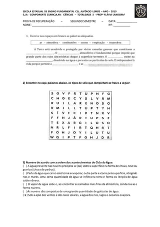 ESCOLA ESTADUAL DE ENSINO FUNDAMENTAL CEL. JUVÊNCIO LEMOS – ANO - 2019
E.J.A - COMPONENTE CURRICULAR: CIÊNCIAS – TOTALIDADE 3 - PROFª FLÁVIA LANDGRAF
PROVA DE RECUPERAÇÃO – SEGUNDO SEMESTRE – DATA:______________
NOME: ________________________________________ Nº: ____________
2) Encontre no caça-palavras abaixo, os tipos de solo que completam as frases a seguir:
3) Numere de acordo com a ordem dos acontecimentos do Ciclo da Água:
( ) A águapresente nasnuvens precipita-se(cai) sobreasuperfície naformade chuva,neve ou
granizo (chuva de pedras).
( ) Parte daágua que cai nosolotornaaevaporar,outraparte escorre pelasuperfície,atingindo
rios e mares. Uma certa quantidade de água se infiltra na terra e forma os lençóis de água
subterrâneos.
( ) O vapor de água sobe e, ao encontrar as camadas mais frias da atmosfera, condensa-se e
forma nuvens.
( )As nuvens são compostas de uma grande quantidade de gotículas de água.
( 1 ) Sob a ação dos ventos e dos raios solares, a água dos rios, lagos e oceanos evapora.
 