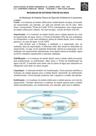 ESCOLA ESTADUAL DE ENSINO FUNDAMENTAL CEL. JUVÊNCIO LEMOS – ANO - 2019
E.J.A - COMPONENTE CURRICULAR: CIÊNCIAS – TOTALIDADE 3 - PROFª FLÁVIA LANDGRAF
MUDANÇAS DE ESTADOS FÍSICOS DA ÁGUA
As Mudanças de Estados Físicos da Água são divididas em 5 processos,
a seguir:
Fusão – é a mudança do estado sólido para o estado líquido da água, provocada
por aquecimento, por exemplo, um gelo que derrete num dia de calor. Além
disso, o denominado "Ponto de Fusão" (PF) é a temperatura que a água passa
do estado sólido para o líquido. No caso da água, o ponto de fusão é de 0ºC.
Vaporização – é a mudança do estado líquido para o estado gasoso por meio
do aquecimento da água. Assim, o "Ponto de Ebulição" (PE) de uma substância
é a temperatura a que essa substância passa do estado líquido para o estado
gasoso e, no caso da água, o é de 100ºC.
Vale lembrar que a Ebulição, a calefação e a evaporação são, na
realidade, tipos de vaporização. A diferença entre elas reside na velocidade do
aquecimento, ou seja, se for realizado lentamente chama-se evaporação; se for
realizado com aquecimento relativamente mais rápido chama-se ebulição; agora
se ele for realizado rapidamente é chamado calefação.
Solidificação – é a mudança de estado líquido para o estado sólido provocado
pelo arrefecimento ou resfriamento. Além disso, o "Ponto de Solidificação" da
água é de 0ºC. O exemplo mais visível são os cubos de água que colocamos no
refrigerador para fazer os cubos de gelo.
Liquefação – é chamada também de Condensação. Esse processo identifica a
mudança do estado gasoso para o estado líquido decorrente do resfriamento
(arrefecimento). Como exemplo podemos citar: a geada e o orvalho das plantas.
Sublimação – é a mudança do estado sólido para o estado gasoso, por meio do
aquecimento. Também denomina a mudança do estado gasoso para o estado
sólido (ressublimação), por arrefecimento, por exemplo: gelo seco e naftalina.
 