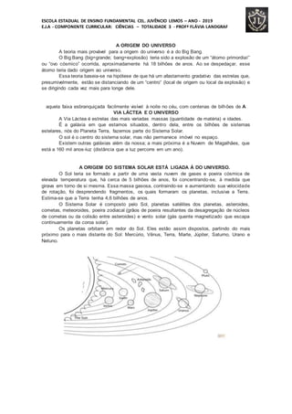 ESCOLA ESTADUAL DE ENSINO FUNDAMENTAL CEL. JUVÊNCIO LEMOS – ANO - 2019
E.J.A - COMPONENTE CURRICULAR: CIÊNCIAS – TOTALIDADE 3 - PROFª FLÁVIA LANDGRAF
A ORIGEM DO UNIVERSO
A teoria mais provável para a origem do universo é a do Big Bang.
O Big Bang (big=grande; bang=explosão) teria sido a explosão de um “átomo primordial”
ou “ovo cósmico” ocorrida, aproximadamente há 18 bilhões de anos. Ao se despedaçar, esse
átomo teria dado origem ao universo.
Essa teoria baseia-se na hipótese de que há um afastamento gradativo das estrelas que,
presumivelmente, estão se distanciando de um “centro” (local de origem ou local da explosão) e
se dirigindo cada vez mais para longe dele.
aquela faixa esbranquiçada facilmente visível à noite no céu, com centenas de bilhões de A
VIA LÁCTEA E O UNIVERSO
A Via Láctea é estrelas das mais variadas massas (quantidade de matéria) e idades.
É a galáxia em que estamos situados, dentro dela, entre os bilhões de sistemas
estelares, nós do Planeta Terra, fazemos parte do Sistema Solar.
O sol é o centro do sistema solar, mas não permanece imóvel no espaço.
Existem outras galáxias além da nossa; a mais próxima é a Nuvem de Magalhães, que
está a 160 mil anos-luz (distância que a luz percorre em um ano).
A ORIGEM DO SISTEMA SOLAR ESTÁ LIGADA À DO UNIVERSO.
O Sol teria se formado a partir de uma vasta nuvem de gases e poeira cósmica de
elevada temperatura que, há cerca de 5 bilhões de anos, foi concentrando-se, à medida que
girava em torno de si mesma. Essa massa gasosa, contraindo-se e aumentando sua velocidade
de rotação, foi desprendendo fragmentos, os quais formaram os planetas, inclusiva a Terra.
Estima-se que a Terra tenha 4,6 bilhões de anos.
O Sistema Solar é composto pelo Sol, planetas satélites dos planetas, asteroides,
cometas, meteoroides, poeira zodiacal (grãos de poeira resultantes da desagregação de núcleos
de cometas ou da colisão entre asteroides) e vento solar (gás quente magnetizado que escapa
continuamente da coroa solar).
Os planetas orbitam em redor do Sol. Eles estão assim dispostos, partindo do mais
próximo para o mais distante do Sol: Mercúrio, Vênus, Terra, Marte, Júpiter, Saturno, Urano e
Netuno.
 