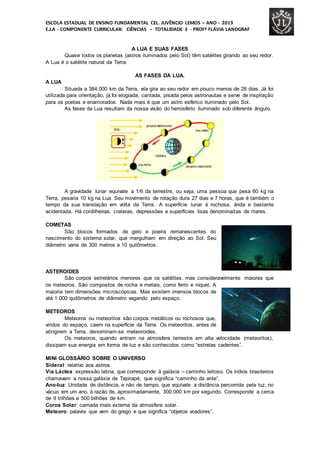 ESCOLA ESTADUAL DE ENSINO FUNDAMENTAL CEL. JUVÊNCIO LEMOS – ANO - 2019
E.J.A - COMPONENTE CURRICULAR: CIÊNCIAS – TOTALIDADE 3 - PROFª FLÁVIA LANDGRAF
A LUA E SUAS FASES
Quase todos os planetas (astros iluminados pelo Sol) têm satélites girando ao seu redor.
A Lua é o satélite natural da Terra.
AS FASES DA LUA.
A LUA
Situada a 384.000 km da Terra, ela gira ao seu redor em pouco menos de 28 dias. Já foi
utilizada para orientação, já foi elogiada, cantada, pisada pelos astronautas e serve de inspiração
para os poetas e enamorados. Nada mais é que um astro esférico iluminado pelo Sol.
As fases da Lua resultam da nossa visão do hemisfério iluminado sob diferente ângulo.
A gravidade lunar equivale a 1/6 da terrestre, ou seja, uma pessoa que pesa 60 kg na
Terra, pesaria 10 kg na Lua. Seu movimento de rotação dura 27 dias e 7 horas, que é também o
tempo da sua translação em volta da Terra. A superfície lunar é rochosa, árida e bastante
acidentada. Há cordilheiras, crateras, depressões e superfícies lisas denominadas de mares.
COMETAS
São blocos formados de gelo e poeira remanescentes do
nascimento do sistema solar, que mergulham em direção ao Sol. Seu
diâmetro varia de 300 metros a 10 quilômetros.
ASTEROIDES
São corpos estrelários menores que os satélites, mas consideravelmente maiores que
os meteoros. São compostos de rocha e metais, como ferro e níquel. A
maioria tem dimensões microscópicas. Mas existem imensos blocos de
até 1.000 quilômetros de diâmetro vagando pelo espaço.
METEOROS
Meteoros ou meteoritos são corpos metálicos ou rochosos que,
vindos do espaço, caem na superfície da Terra. Os meteoritos, antes de
atingirem a Terra, denominam-se meteoroides.
Os meteoros, quando entram na atmosfera terrestre em alta velocidade (meteoritos),
dissipam sua energia em forma de luz e são conhecidos como “estrelas cadentes”.
MINI GLOSSÁRIO SOBRE O UNIVERSO
Sideral: relativo aos astros.
Via Láctea: expressão latina, que corresponde à galáxia – caminho leitoso. Os índios brasileiros
chamavam a nossa galáxia de Tapirapé, que significa “caminho da ante”.
Ano-luz: Unidade de distância, e não de tempo, que equivale a distância percorrida pela luz, no
vácuo em um ano, à razão de, aproximadamente, 300.000 km por segundo. Corresponde a cerca
de 9 trilhões e 500 bilhões de km.
Coroa Solar: camada mais externa da atmosfera solar.
Meteoro: palavra que vem do grego e que significa “objetos voadores”.
 
