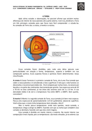 ESCOLA ESTADUAL DE ENSINO FUNDAMENTAL CEL. JUVÊNCIO LEMOS – ANO - 2019
E.J.A - COMPONENTE CURRICULAR: CIÊNCIAS – TOTALIDADE 3 - PROFª FLÁVIA LANDGRAF
A TERRA
Após vários estudos e observações, foi possível afirmar que existem muitas
diferenças do interior do nosso planeta até a parte externa. Com isso, dividiram a Terra
em três principais camadas para que fosse mais fácil compreender e estuda-las.
As camadas da Terra são: a crosta, o manto e o núcleo.
Essas camadas foram divididas, pois cada uma delas possuía suas
particularidades em relação à forma, temperatura, aspecto e também em sua
composição química. Esses aspectos físicos e químicos foram determinantes nessa
classificação.
A crosta A Crosta Terrestre é a primeira camada da Terra, ela é uma fina camada que
cobre o nosso planeta e é considerada a mais superficial. É nela que a vida humana se
desenvolve, é essencial para todos nós. Ela é composta por rochas leves, no oceano por
basalto, e na parte dos continentes basicamente por granito. Sua espessura varia de 20
a 70 km na área continental, já nas áreas dos oceanos varia de 5 a 15 km. A sua
densidade média é de 2,8 e a temperatura fica entre 800°C a 1000°C. Bem quente,
concordam?
O manto O Manto é a segunda camada da Terra, essa camada já é bem mais espessa.
Possui uma espessura de aproximadamente 2,9 mil quilômetros abaixo da superfície.
Você achou que a crosta tinha temperaturas bem elevadas, não é?
Mas o manto possui temperaturas ainda mais quentes, nesta camada, a
temperatura chega a atingir os 2000°C. Fazendo com que as rochas que compõem essa
camada se derretam, fazendo com que elas virem magma.
Esta camada é dividida em manto interno e externo. No manto interno sua
composição é mais líquida, pois as temperaturas são muito elevadas, já no externo sua
 