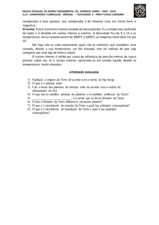 ESCOLA ESTADUAL DE ENSINO FUNDAMENTAL CEL. JUVÊNCIO LEMOS – ANO - 2019
E.J.A - COMPONENTE CURRICULAR: CIÊNCIAS – TOTALIDADE 3 - PROFª FLÁVIA LANDGRAF
composição é mais pastosa. Sua composição é de minerais ricos em silício, ferro e
magnésio.
O núcleo Esta é a terceira e última camada do nosso planeta. É a camada mais profunda
de todas e é dividida em núcleo interno e externo. A densidade fica de 9 a 14 e as
temperaturas nessa camada variamde 3000°C a 5000°C, já imaginou como deve ser por
lá?
Até hoje não se sabe exatamente quais são os materiais que compõem essa
camada, devido a sua temperatura ser tão elevada, mas há indícios de que seja
composta por uma liga de ferro e níquel.
O núcleo interno é sólido por causa da influência da pressão interna do nosso
planeta sobre ele. Já o núcleo externo apresenta-se em estado líquido devido as
temperaturas muito elevadas.
ATIVIDADE AVALIADA
1) Explique a origem da Terra de acordo com a teoria do big bamg.
2) O que é o sistema solar/
3) Cite o nome dos planetas do sistema solar de acordo com a ordem de
afastamento do Sol.
4) O que são os satélites naturais do planetas e os satélites artificiais da Terra?
5) _________________________ é o nome que se dá ao formato da Terra.
6) Como o formato da Terra influencia em nosso planeta?
7) O que é o movimento de rotação da Terra e qual sua principal consequência?
8) O que é o movimento de translação da Terra e qual a sua principal
consequência?
 