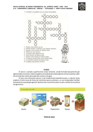 ESCOLA ESTADUAL DE ENSINO FUNDAMENTAL CEL. JUVÊNCIO LEMOS – ANO - 2019
E.J.A - COMPONENTE CURRICULAR: CIÊNCIAS – TOTALIDADE 3 - PROFª FLÁVIA LANDGRAF
O SOLO
O solo é a camada superficial da crosta terrestre, sendo formado basicamente por
aglomeradosmineraise matériaorgânicaoriundada decomposiçãode animaise plantas,além
da corrosão das rochas pela ação dos ventos e da água.
O solo, esse elemento natural, é de fundamental importância para a vida de várias
espécies. O solo serve de fonte de nutrientes para as plantas, e a sua composição interfere
diretamentenaproduçãoagrícola.Quantomais nutrientesexistirnosolo,melhorseráaprática
da agricultura.
TIPOS DE SOLO
 