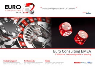 “Total iGaming IT Solutions On Demand”




                                                                                                  Euro Consulting EMEA
                                                                                                      IT Solutions • Oracle RightNow • iGaming


United Kingdom                            Netherlands                             Malta
Euro Consulting EMEA Head Office,         Euro Consulting, EMEA, Leeuwerikplein   Euro Consulting EMEA, 104 Old College
23 Blair Street, Edinburgh, EH1 1QR, UK   101, 144HZ, Purmerend, Holland          Street, Sliema, SLM 1377, Malta, EU
 