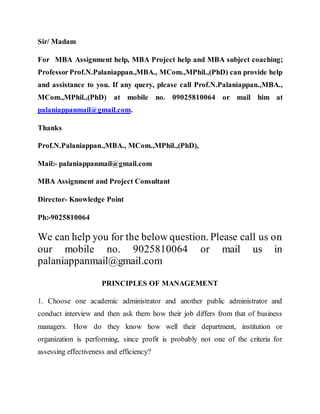 Sir/ Madam
For MBA Assignment help, MBA Project help and MBA subject coaching;
ProfessorProf.N.Palaniappan.,MBA., MCom.,MPhil.,(PhD) can provide help
and assistance to you. If any query, please call Prof.N.Palaniappan.,MBA.,
MCom.,MPhil.,(PhD) at mobile no. 09025810064 or mail him at
palaniappanmail@gmail.com.
Thanks
Prof.N.Palaniappan.,MBA., MCom.,MPhil.,(PhD),
Mail:- palaniappanmail@gmail.com
MBA Assignment and Project Consultant
Director- Knowledge Point
Ph:-9025810064
We can help you for the below question. Please call us on
our mobile no. 9025810064 or mail us in
palaniappanmail@gmail.com
PRINCIPLES OF MANAGEMENT
1. Choose one academic administrator and another public administrator and
conduct interview and then ask them how their job differs from that of business
managers. How do they know how well their department, institution or
organization is performing, since profit is probably not one of the criteria for
assessing effectiveness and efficiency?
 