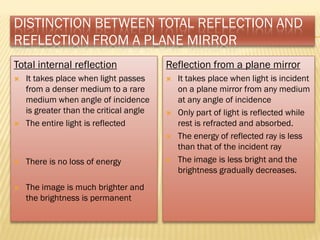 DISTINCTION BETWEEN TOTAL REFLECTION AND
REFLECTION FROM A PLANE MIRROR
Total internal reflection
 It takes place when light passes
from a denser medium to a rare
medium when angle of incidence
is greater than the critical angle
 The entire light is reflected
 There is no loss of energy
 The image is much brighter and
the brightness is permanent
Reflection from a plane mirror
 It takes place when light is incident
on a plane mirror from any medium
at any angle of incidence
 Only part of light is reflected while
rest is refracted and absorbed.
 The energy of reflected ray is less
than that of the incident ray
 The image is less bright and the
brightness gradually decreases.
 