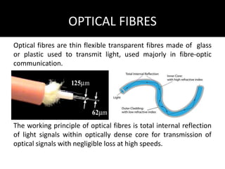 OPTICAL FIBRES
Optical fibres are thin flexible transparent fibres made of glass
or plastic used to transmit light, used majorly in fibre-optic
communication.
The working principle of optical fibres is total internal reflection
of light signals within optically dense core for transmission of
optical signals with negligible loss at high speeds.
 
