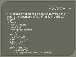  1. A scuba diver shines a light underwater and
enters the boundary of air. What is the critical
angle?
• Given:
 n= 1.33 (water)
 n’= 1.0 (air)
 90 degrees= constant
 sin i=?
Solution:
nsini= n’sin90
1.33 sin i= 1.0 sin 90
1.33 sin i= 1.0 (1)
1.33 sin 𝑖
1.33
=
1
1.33
Sin i= 0.751879699
= 48.75346663
i= 48 degrees 45 minutes 12.48 seconds
 
