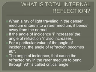  When a ray of light traveling in the denser
medium enters into a rarer medium, it bends
away from the normal.
 If the angle of incidence ‘i’ increases’ the
angle of refraction ‘r’ also increases.
 For a particular value of the angle of
incidence, the angle of refraction becomes
90°.
 The angle of incidence, that cause the
refracted ray in the rarer medium to bend
through 90° is called critical angle.
 