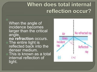 
When the angle of
incidence becomes
larger than the critical
angle,
no refraction occurs.
 The entire light is
reflected back into the
denser medium.
 This is known as a total
internal reflection of
light.
 