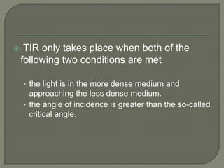  TIR only takes place when both of the
following two conditions are met
• the light is in the more dense medium and
approaching the less dense medium.
• the angle of incidence is greater than the so-called
critical angle.
 