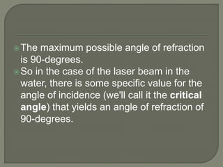 The maximum possible angle of refraction
is 90-degrees.
So in the case of the laser beam in the
water, there is some specific value for the
angle of incidence (we'll call it the critical
angle) that yields an angle of refraction of
90-degrees.
 