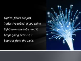 Optical fibres are just

'reflective tubes'. If you shine
light down the tube, and it

keeps going because it
bounces from the walls.

 