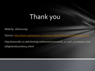 Thank you
Made by : Elaine song
Sources: http://www.cyberphysics.co.uk/topics/light/FiberOptics/FibreOptics.htm
http://www.bbc.co.uk/schools/gcsebitesize/science/add_ocr_pre_2011/wave_mod
el/lightandsoundrev4.shtml

 