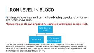 IRON LEVEL IN BLOOD
It is important to measure iron and iron-binding capacity to detect iron
deficiency or overload.
*Serum iron on its own provides no complete information on iron level.
What tests are
used ?
Serum Iron
Total iron-
binding capacity
TIBC or UIBC may be ordered along with serum iron when it appears that a person has iron
deficiency or overload. These tests may be ordered when there are signs of anemia, especially
when a CBC is performed and shows red blood cells that are microcytic and hypochromic and
the hemoglobin and hematocrit levels are low
 
