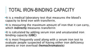 TOTAL IRON-BINDING CAPACITY
It is a medical laboratory test that measures the blood's
capacity to bind iron with transferrin.
It is measuring the maximum amount of iron that it can carry,
which indirectly measures transferrin
It is calculated by adding serum iron and unsaturated iron
binding capacity (UIBC)
It is most frequently used along with a serum iron test to
evaluate people suspected of having either iron deficiency
anemia or iron overload (hemochromatosis)
 
