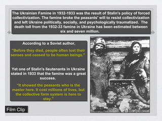 The Ukrainian Famine in 1932-1933 was the result of Stalin's policy of forced
collectivization. The famine broke the peasants' will to resist collectivization
and left Ukraine politically, socially, and psychologically traumatized. The
death toll from the 1932-33 famine in Ukraine has been estimated between
six and seven million.
The Ukrainian Famine in 1932-1933 was the result of Stalin's policy of forced
collectivization. The famine broke the peasants' will to resist collectivization
and left Ukraine politically, socially, and psychologically traumatized. The
death toll from the 1932-33 famine in Ukraine has been estimated between
six and seven million.
According to a Soviet author,
"Before they died, people often lost their
senses and ceased to be human beings."
Yet one of Stalin's lieutenants in Ukraine
stated in 1933 that the famine was a great
success.
“It showed the peasants who is the
master here. It cost millions of lives, but
the collective farm system is here to
stay."
According to a Soviet author,
"Before they died, people often lost their
senses and ceased to be human beings."
Yet one of Stalin's lieutenants in Ukraine
stated in 1933 that the famine was a great
success.
“It showed the peasants who is the
master here. It cost millions of lives, but
the collective farm system is here to
stay."
Film ClipFilm Clip
 