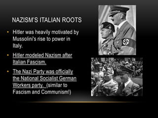 • Hitler was heavily motivated by
Mussolini's rise to power in
Italy.
• Hitler modeled Nazism after
Italian Fascism.
• The Nazi Party was officially
the National Socialist German
Workers party. (similar to
Fascism and Communism!)
NAZISM’S ITALIAN ROOTS
 