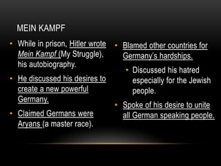 • Blamed other countries for
Germany’s hardships.
• Discussed his hatred
especially for the Jewish
people.
• Spoke of his desire to unite
all German speaking people.
• While in prison, Hitler wrote
Mein Kampf (My Struggle),
his autobiography.
• He discussed his desires to
create a new powerful
Germany.
• Claimed Germans were
Aryans (a master race).
MEIN KAMPF
 