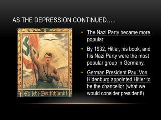 • The Nazi Party became more
popular
• By 1932, Hitler, his book, and
his Nazi Party were the most
popular group in Germany.
• German President Paul Von
Hidenburg appointed Hitler to
be the chancellor (what we
would consider president!)
AS THE DEPRESSION CONTINUED…..
 
