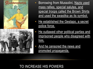 TO INCREASE HIS POWERS
• Borrowing from Mussolini, Nazis used
mass rallies, special salutes, and
special troops called the Brown Shirts
and used the swastika as its symbol.
• He established the Gestapo, a secret
police force.
• He outlawed other political parties and
imprisoned people who disagreed with
him.
• And he censored the news and
promoted propaganda.
 