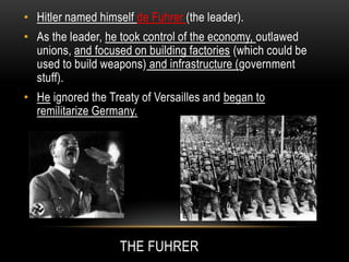 THE FUHRER
• Hitler named himself de Fuhrer (the leader).
• As the leader, he took control of the economy, outlawed
unions, and focused on building factories (which could be
used to build weapons) and infrastructure (government
stuff).
• He ignored the Treaty of Versailles and began to
remilitarize Germany.
 