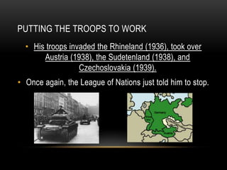 PUTTING THE TROOPS TO WORK
• His troops invaded the Rhineland (1936), took over
Austria (1938), the Sudetenland (1938), and
Czechoslovakia (1939).
• Once again, the League of Nations just told him to stop.
 
