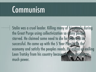 Communism

Stalin was a cruel leader. Killing many of his people during
the Great Purge using collectivization so many people
starved. He claimed some need to die for others to be
successful. He came up with the 5 Year Plan to ﬁx the
economy and satisfy the peoples needs. He ended up exiling
Leon Trotsky from his country because he was gaining to
much power.
 