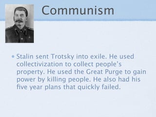 Communism


Stalin sent Trotsky into exile. He used
collectivization to collect people’s
property. He used the Great Purge to gain
power by killing people. He also had his
ﬁve year plans that quickly failed.
 