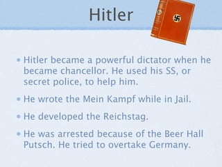 Hitler

Hitler became a powerful dictator when he
became chancellor. He used his SS, or
secret police, to help him.
He wrote the Mein Kampf while in Jail.
He developed the Reichstag.
He was arrested because of the Beer Hall
Putsch. He tried to overtake Germany.
 