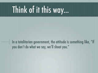 Think of it this way...


In a totalitarian government, the attitude is something like, “If
you don’t do what we say, we’ll shoot you.”
 