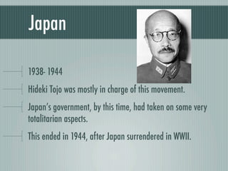 Japan

1938- 1944
Hideki Tojo was mostly in charge of this movement.
Japan’s government, by this time, had taken on some very
totalitarian aspects.
This ended in 1944, after Japan surrendered in WWII.
 