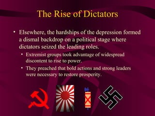 The Rise of Dictators
• Elsewhere, the hardships of the depression formed
  a dismal backdrop on a political stage where
  dictators seized the leading roles.
   • Extremist groups took advantage of widespread
     discontent to rise to power.
   • They preached that bold actions and strong leaders
     were necessary to restore prosperity.
 