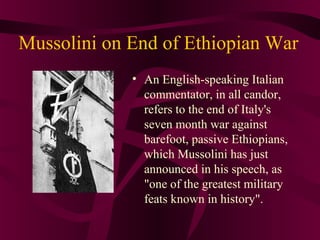 Mussolini on End of Ethiopian War
             • An English-speaking Italian
               commentator, in all candor,
               refers to the end of Italy's
               seven month war against
               barefoot, passive Ethiopians,
               which Mussolini has just
               announced in his speech, as
               "one of the greatest military
               feats known in history".
 