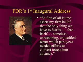 FDR’s 1st Inaugural Address
           • “So first of all let me
             assert my firm belief
             that the only thing we
             have to fear is . . . fear
             itself. . . nameless,
             unreasoning, unjustified
             terror which paralyzes
             needed efforts to
             convert retreat into
             advance.”
 