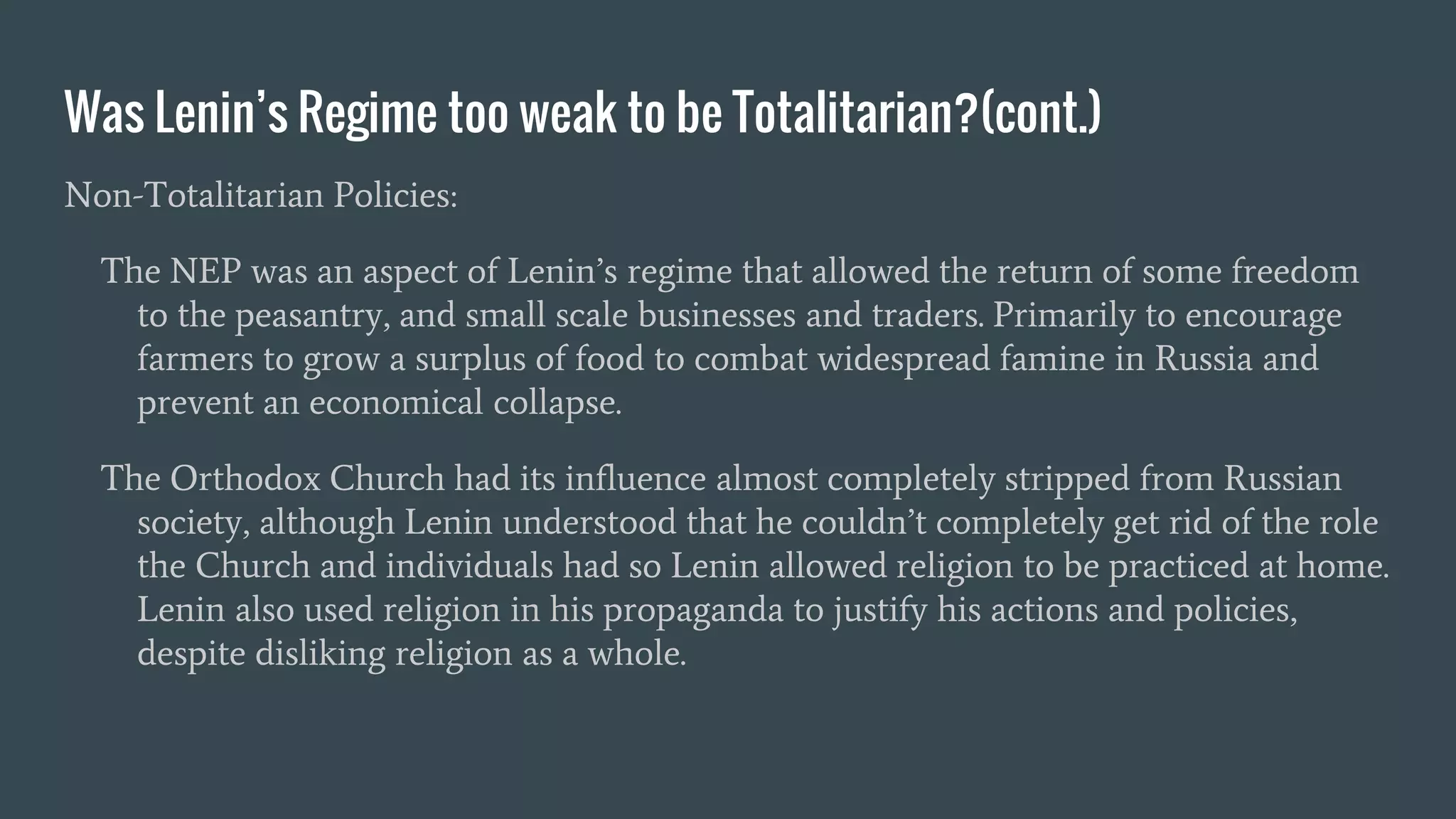 Was Lenin’s Regime too weak to be Totalitarian?(cont.)
Non-Totalitarian Policies:
The NEP was an aspect of Lenin’s regime that allowed the return of some freedom
to the peasantry, and small scale businesses and traders. Primarily to encourage
farmers to grow a surplus of food to combat widespread famine in Russia and
prevent an economical collapse.
The Orthodox Church had its influence almost completely stripped from Russian
society, although Lenin understood that he couldn’t completely get rid of the role
the Church and individuals had so Lenin allowed religion to be practiced at home.
Lenin also used religion in his propaganda to justify his actions and policies,
despite disliking religion as a whole.
 