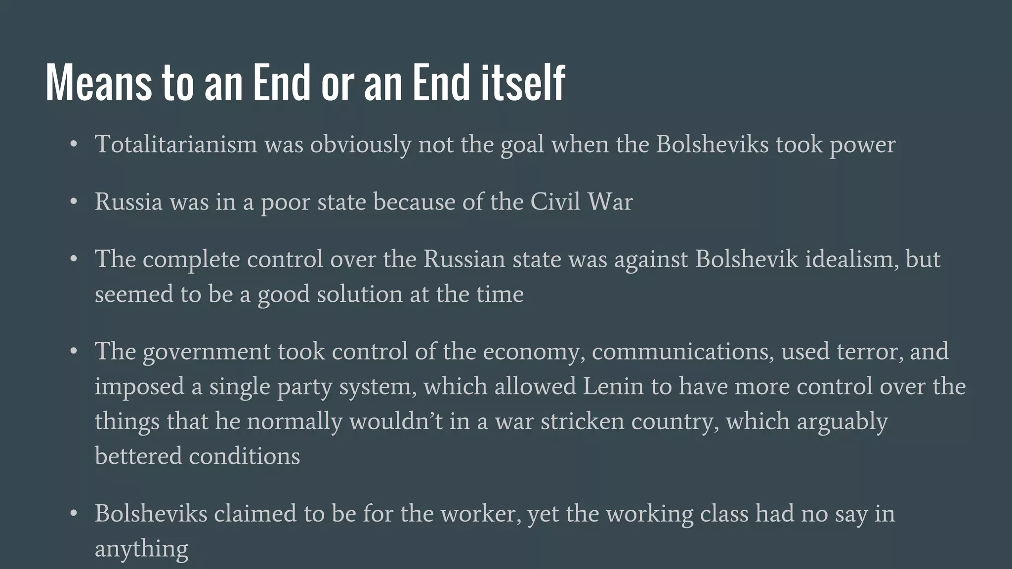 Means to an End or an End itself
• Totalitarianism was obviously not the goal when the Bolsheviks took power
• Russia was in a poor state because of the Civil War
• The complete control over the Russian state was against Bolshevik idealism, but
seemed to be a good solution at the time
• The government took control of the economy, communications, used terror, and
imposed a single party system, which allowed Lenin to have more control over the
things that he normally wouldn’t in a war stricken country, which arguably
bettered conditions
• Bolsheviks claimed to be for the worker, yet the working class had no say in
anything
 