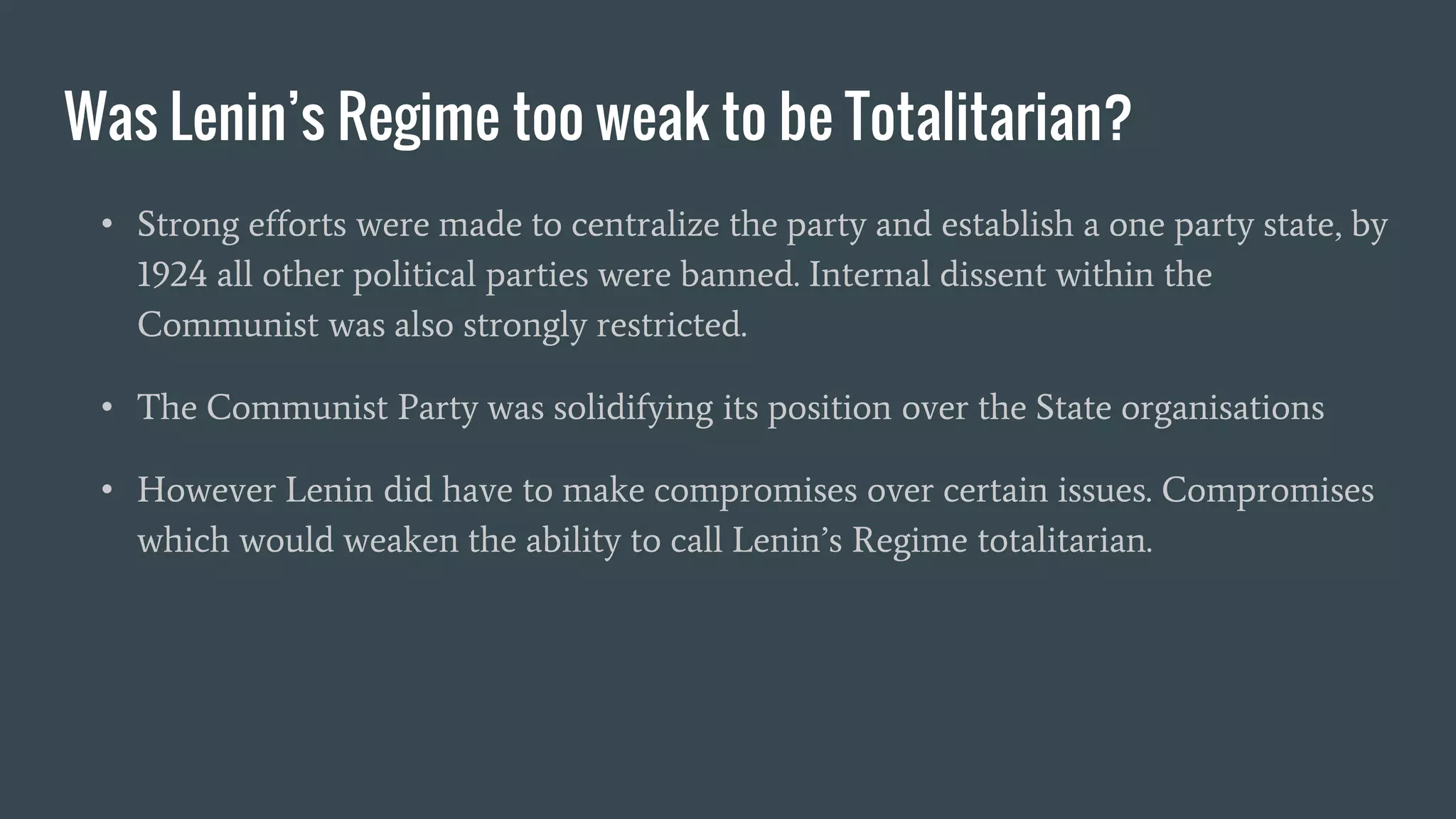 Was Lenin’s Regime too weak to be Totalitarian?
• Strong efforts were made to centralize the party and establish a one party state, by
1924 all other political parties were banned. Internal dissent within the
Communist was also strongly restricted.
• The Communist Party was solidifying its position over the State organisations
• However Lenin did have to make compromises over certain issues. Compromises
which would weaken the ability to call Lenin’s Regime totalitarian.
 