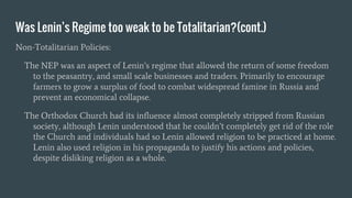 Was Lenin’s Regime too weak to be Totalitarian?(cont.)
Non-Totalitarian Policies:
The NEP was an aspect of Lenin’s regime that allowed the return of some freedom
to the peasantry, and small scale businesses and traders. Primarily to encourage
farmers to grow a surplus of food to combat widespread famine in Russia and
prevent an economical collapse.
The Orthodox Church had its influence almost completely stripped from Russian
society, although Lenin understood that he couldn’t completely get rid of the role
the Church and individuals had so Lenin allowed religion to be practiced at home.
Lenin also used religion in his propaganda to justify his actions and policies,
despite disliking religion as a whole.
 