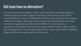 Did Lenin have no alternative?
On certain issues such as religion , Lenin could’ve decided to completely purge the
Orthodox Church and other religions from Russia. This however would’ve been
extremely difficult in nature. The Bolsheviks had other larger issues then the complete
eradication of religion, and being a small minority meant that they had to be careful
on how they’d approach issues like that. The NEP on the other hand was a
compromise with capitalism that the Lenin regime needed to make in order to ensure
that the disappearance of small scale business and no surplus of food didn’t completely
collapse the Russian economy and starve the country.
 