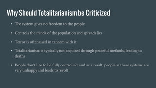 Why Should Totalitarianism be Criticized
• The system gives no freedom to the people
• Controls the minds of the population and spreads lies
• Terror is often used in tandem with it
• Totalitarianism is typically not acquired through peaceful methods, leading to
deaths
• People don’t like to be fully controlled, and as a result, people in these systems are
very unhappy and leads to revolt
 
