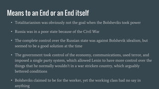 Means to an End or an End itself
• Totalitarianism was obviously not the goal when the Bolsheviks took power
• Russia was in a poor state because of the Civil War
• The complete control over the Russian state was against Bolshevik idealism, but
seemed to be a good solution at the time
• The government took control of the economy, communications, used terror, and
imposed a single party system, which allowed Lenin to have more control over the
things that he normally wouldn’t in a war stricken country, which arguably
bettered conditions
• Bolsheviks claimed to be for the worker, yet the working class had no say in
anything
 